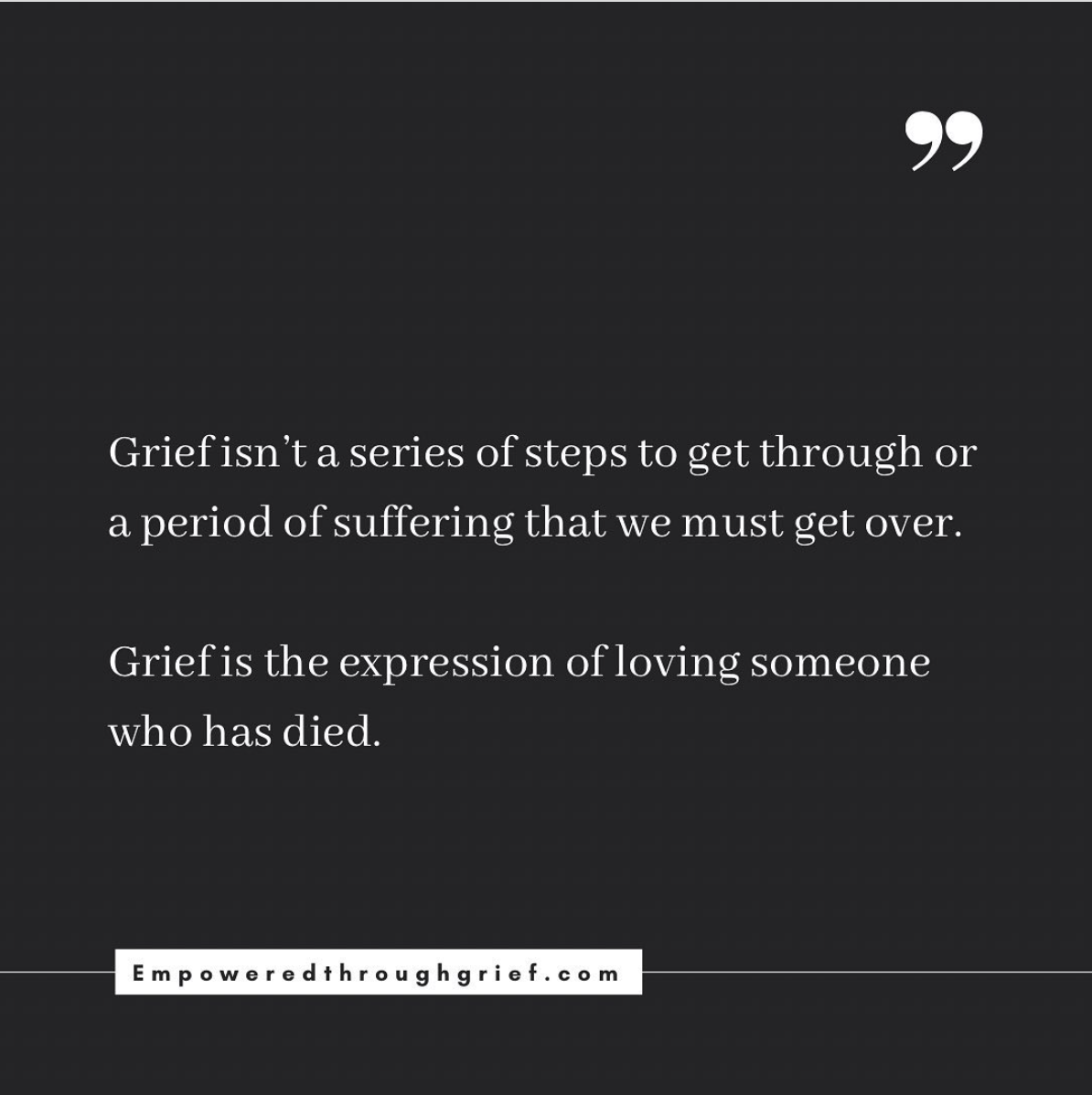 Quote: Grief isn't a series of steps to get through or a period of suffering that we must get over. Grief is the expression of loving someone who has died.